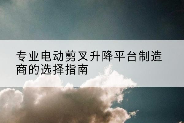 东辽电动剪叉升降平台厂家-专业电动剪叉升降平台制造商的选择指南