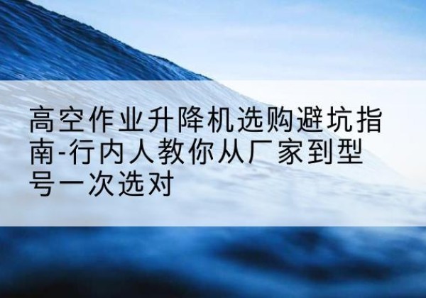 东辽升降平台厂家-高空作业升降机选购避坑指南-行内人教你从厂家到型号一次选对