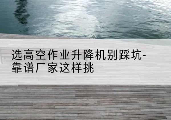 东辽剪叉式升降机厂家-选高空作业升降机别踩坑-靠谱厂家这样挑