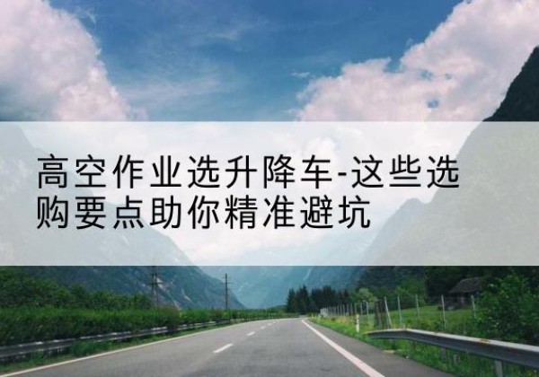 东辽升降车厂家-高空作业选升降车-这些选购要点助你*避坑