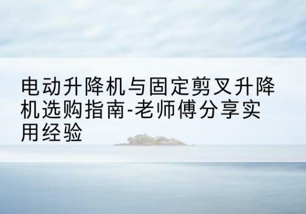 东辽电动升降机怎么选-电动升降机与固定剪叉升降机选购指南-老师傅分享实用经验