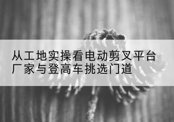 东辽电动剪叉升降平台厂家-从工地实操看电动剪叉平台厂家与登高车挑选门道