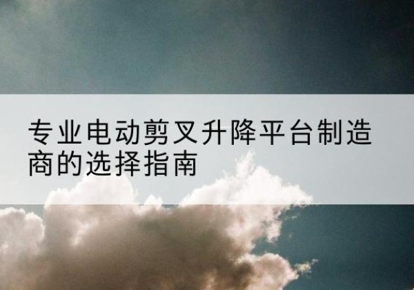 东辽电动剪叉升降平台厂家-专业电动剪叉升降平台制造商的选择指南